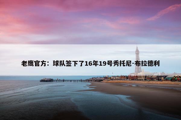 老鹰官方：球队签下了16年19号秀托尼-布拉德利