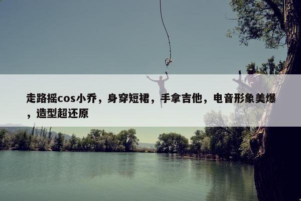 走路摇cos小乔，身穿短裙，手拿吉他，电音形象美爆，造型超还原