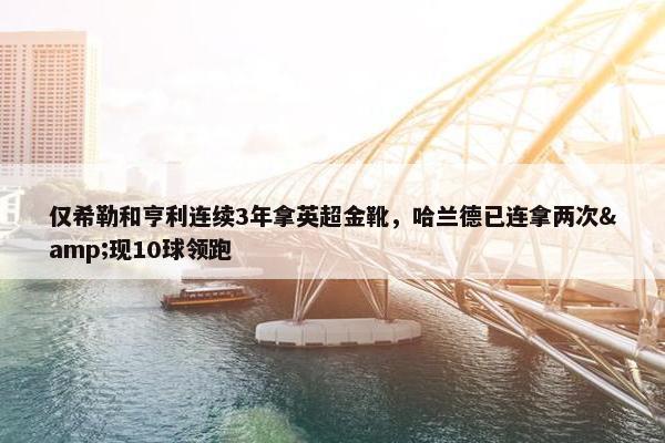 仅希勒和亨利连续3年拿英超金靴，哈兰德已连拿两次&现10球领跑