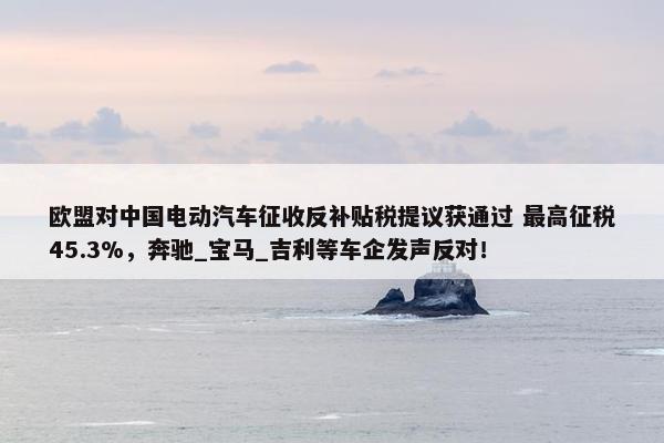 欧盟对中国电动汽车征收反补贴税提议获通过 最高征税45.3%，奔驰_宝马_吉利等车企发声反对！