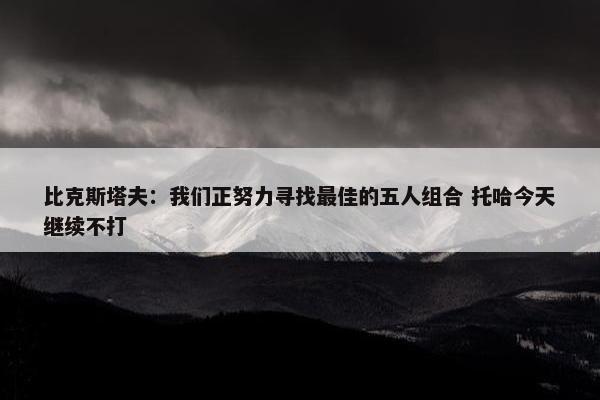 比克斯塔夫：我们正努力寻找最佳的五人组合 托哈今天继续不打