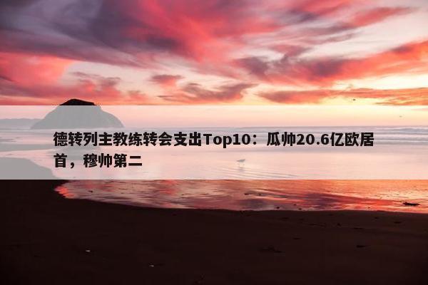 德转列主教练转会支出Top10：瓜帅20.6亿欧居首，穆帅第二