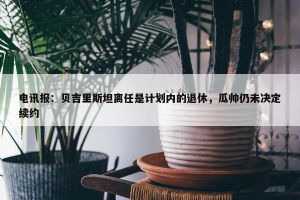 电讯报：贝吉里斯坦离任是计划内的退休，瓜帅仍未决定续约