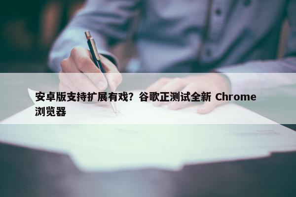 安卓版支持扩展有戏？谷歌正测试全新 Chrome 浏览器