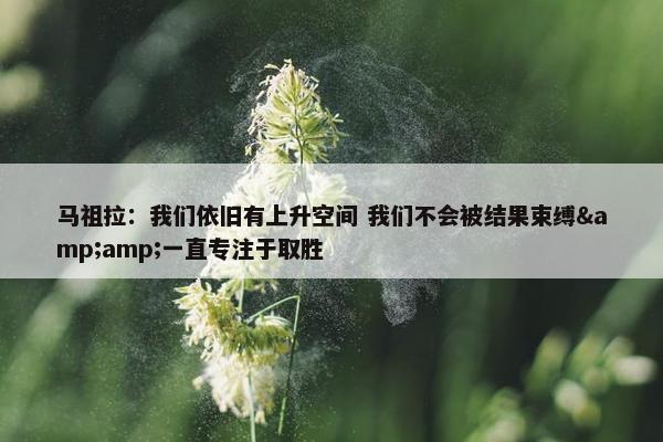 马祖拉：我们依旧有上升空间 我们不会被结果束缚&amp;一直专注于取胜