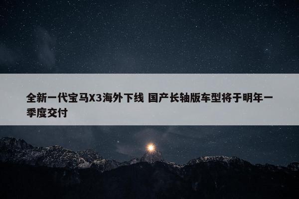 全新一代宝马X3海外下线 国产长轴版车型将于明年一季度交付