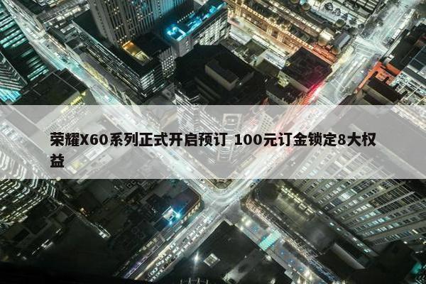 荣耀X60系列正式开启预订 100元订金锁定8大权益