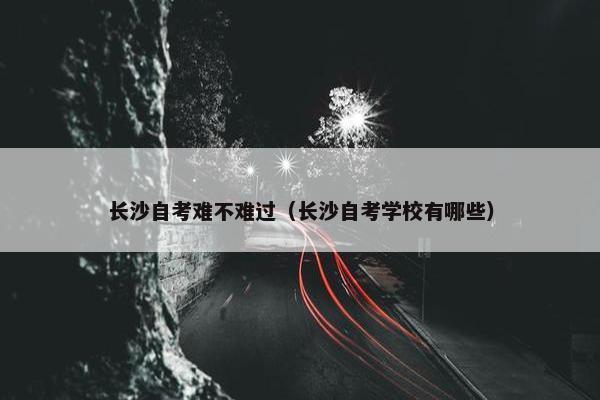 长沙自考难不难过（长沙自考学校有哪些）