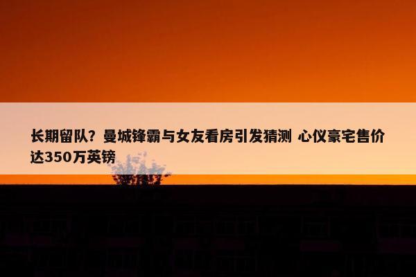 长期留队？曼城锋霸与女友看房引发猜测 心仪豪宅售价达350万英镑