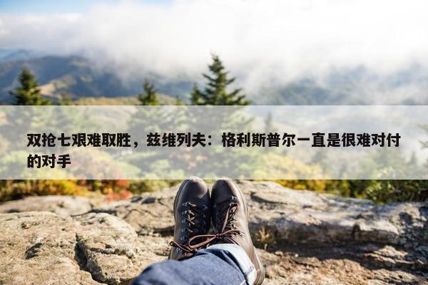 双抢七艰难取胜，兹维列夫：格利斯普尔一直是很难对付的对手