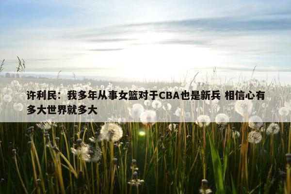 许利民：我多年从事女篮对于CBA也是新兵 相信心有多大世界就多大