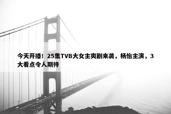 今天开播！25集TVB大女主爽剧来袭，杨怡主演，3大看点令人期待