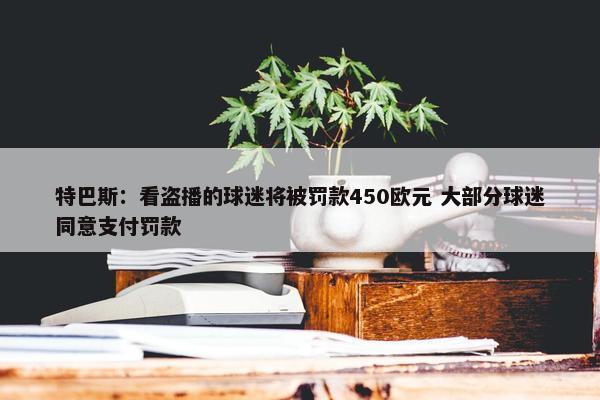 特巴斯：看盗播的球迷将被罚款450欧元 大部分球迷同意支付罚款