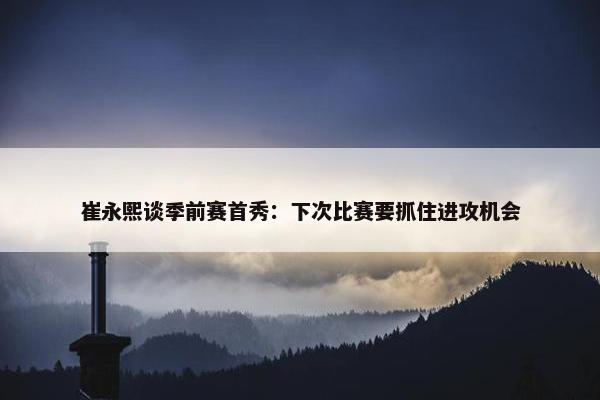 崔永熙谈季前赛首秀：下次比赛要抓住进攻机会