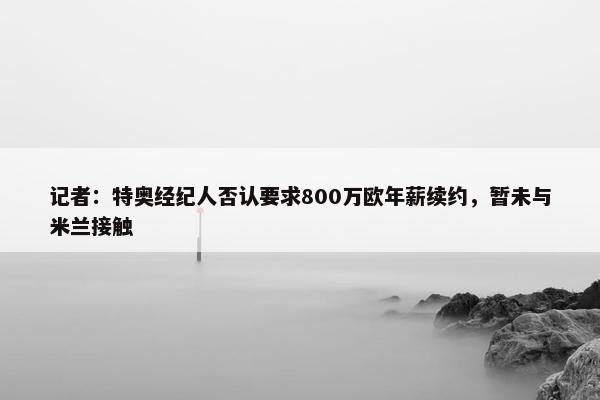 记者：特奥经纪人否认要求800万欧年薪续约，暂未与米兰接触