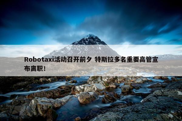 Robotaxi活动召开前夕 特斯拉多名重要高管宣布离职！