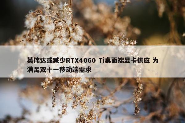 英伟达或减少RTX4060 Ti桌面端显卡供应 为满足双十一移动端需求