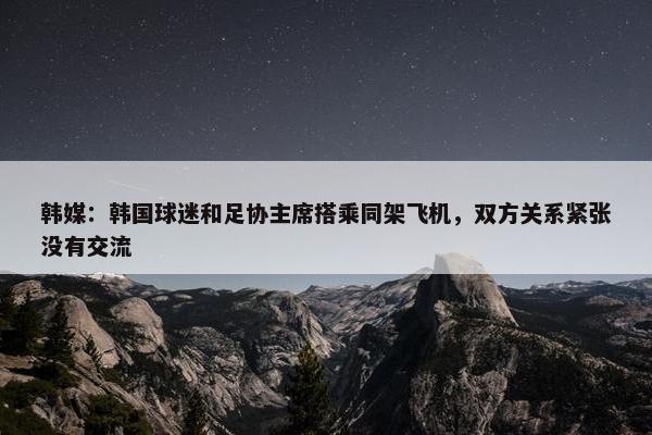 韩媒：韩国球迷和足协主席搭乘同架飞机，双方关系紧张没有交流