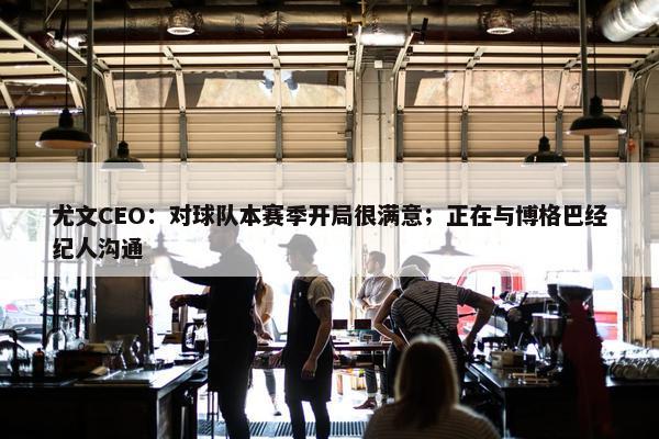 尤文CEO：对球队本赛季开局很满意；正在与博格巴经纪人沟通