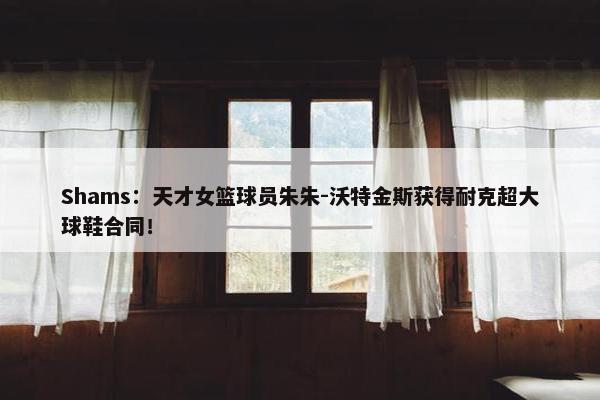 Shams：天才女篮球员朱朱-沃特金斯获得耐克超大球鞋合同！