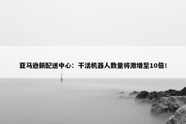 亚马逊新配送中心：干活机器人数量将激增至10倍！