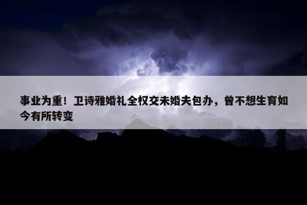 事业为重！卫诗雅婚礼全权交未婚夫包办，曾不想生育如今有所转变