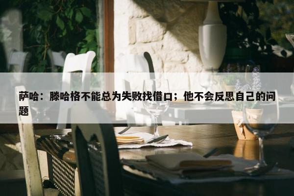 萨哈：滕哈格不能总为失败找借口；他不会反思自己的问题