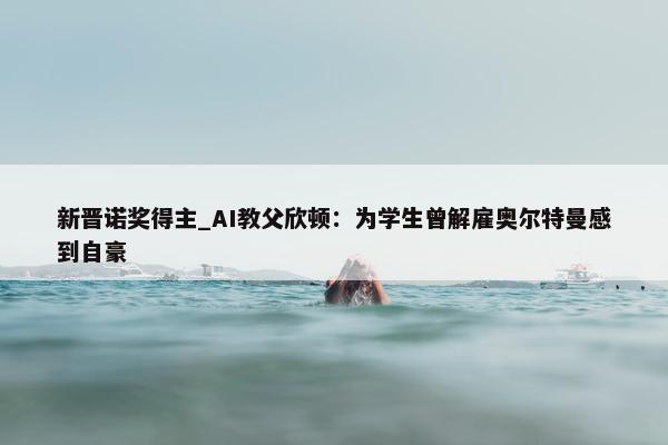 新晋诺奖得主_AI教父欣顿：为学生曾解雇奥尔特曼感到自豪