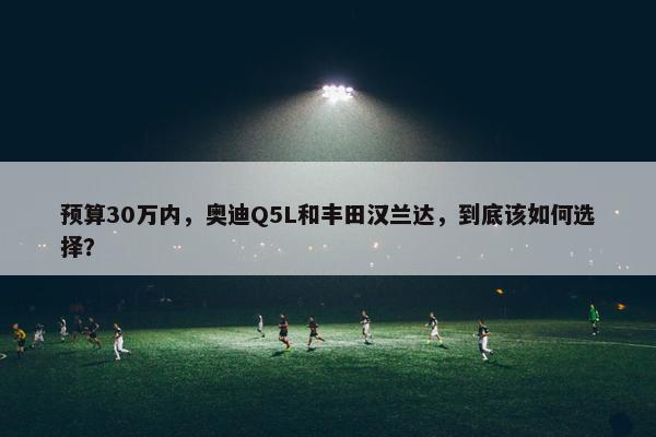 预算30万内，奥迪Q5L和丰田汉兰达，到底该如何选择？