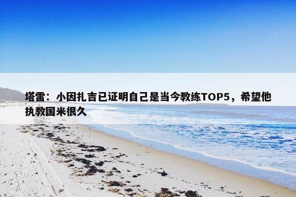 塔雷：小因扎吉已证明自己是当今教练TOP5，希望他执教国米很久