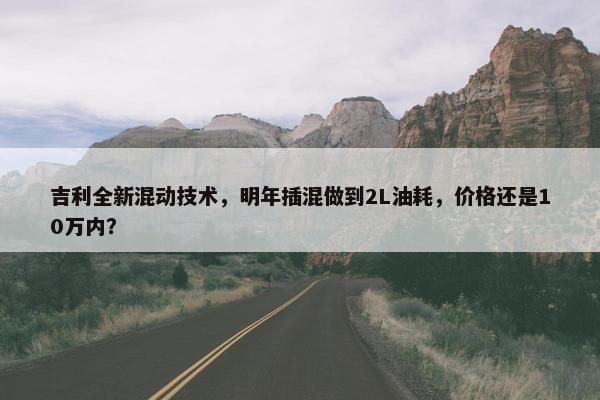 吉利全新混动技术，明年插混做到2L油耗，价格还是10万内？