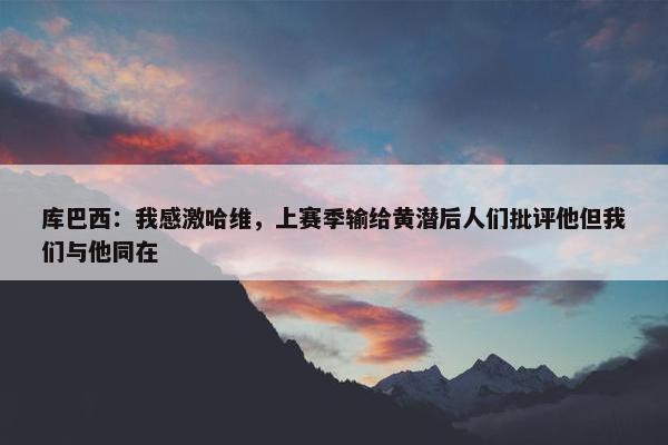 库巴西：我感激哈维，上赛季输给黄潜后人们批评他但我们与他同在