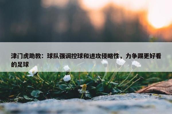 津门虎助教：球队强调控球和进攻侵略性，力争踢更好看的足球