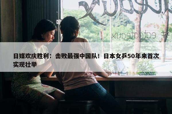 日媒欢庆胜利：击败最强中国队！日本女乒50年来首次实现壮举