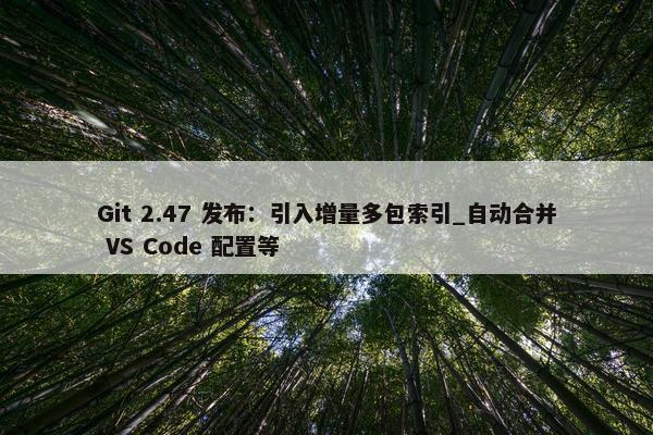 Git 2.47 发布：引入增量多包索引_自动合并 VS Code 配置等