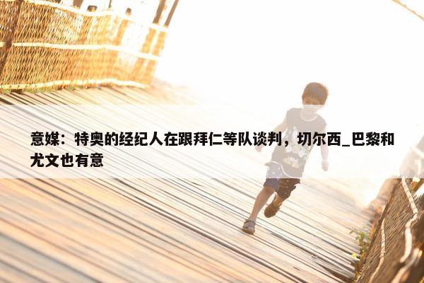 意媒：特奥的经纪人在跟拜仁等队谈判，切尔西_巴黎和尤文也有意