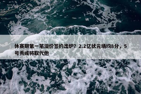 休赛期第一笔溢价签约出炉？2.2亿状元场均8分，5号秀或将取代他