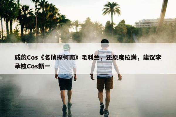 戚薇Cos《名侦探柯南》毛利兰，还原度拉满，建议李承铉Cos新一