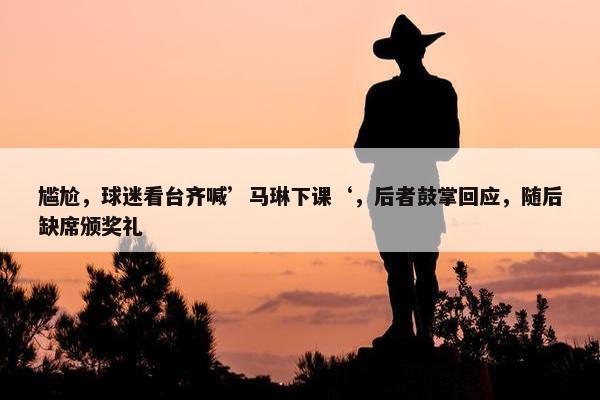 尴尬，球迷看台齐喊’马琳下课‘，后者鼓掌回应，随后缺席颁奖礼