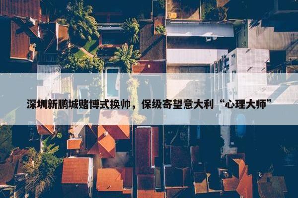 深圳新鹏城赌博式换帅，保级寄望意大利“心理大师”