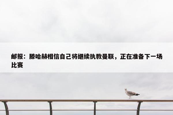 邮报：滕哈赫相信自己将继续执教曼联，正在准备下一场比赛