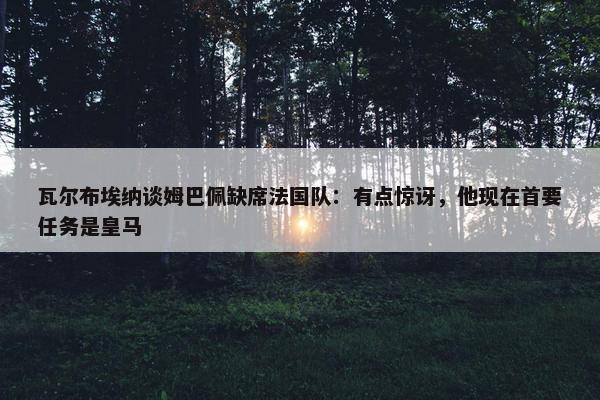 瓦尔布埃纳谈姆巴佩缺席法国队：有点惊讶，他现在首要任务是皇马