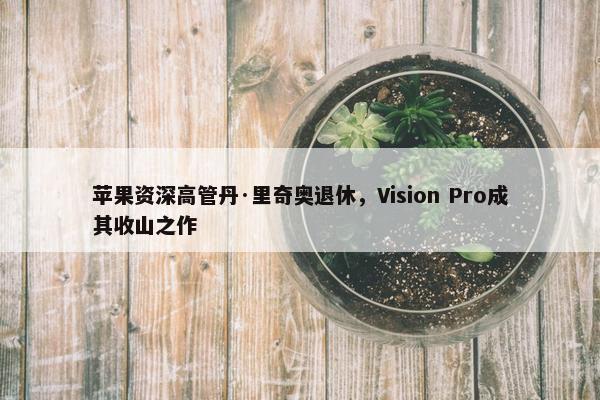 苹果资深高管丹·里奇奥退休，Vision Pro成其收山之作