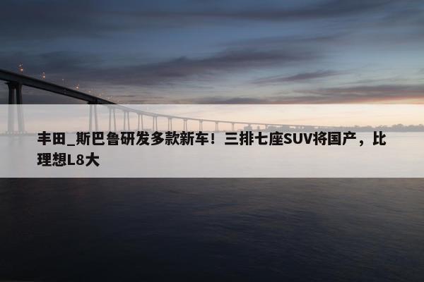 丰田_斯巴鲁研发多款新车！三排七座SUV将国产，比理想L8大