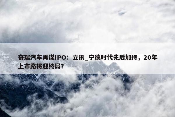 奇瑞汽车再谋IPO：立讯_宁德时代先后加持，20年上市路将迎终局？