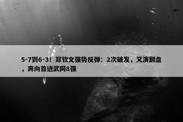 5-7到6-3！郑钦文强势反弹：2次破发，又演翻盘，奔向首进武网8强