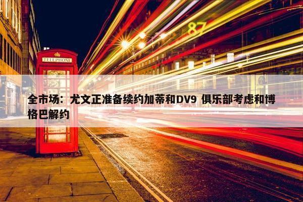 全市场：尤文正准备续约加蒂和DV9 俱乐部考虑和博格巴解约