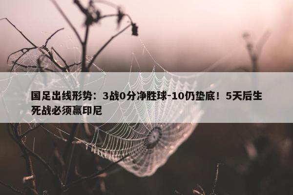 国足出线形势：3战0分净胜球-10仍垫底！5天后生死战必须赢印尼