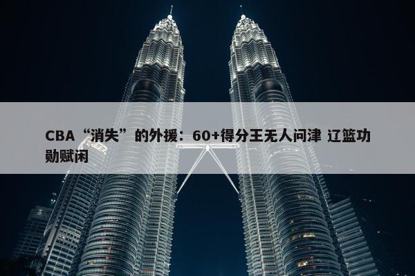 CBA“消失”的外援：60+得分王无人问津 辽篮功勋赋闲