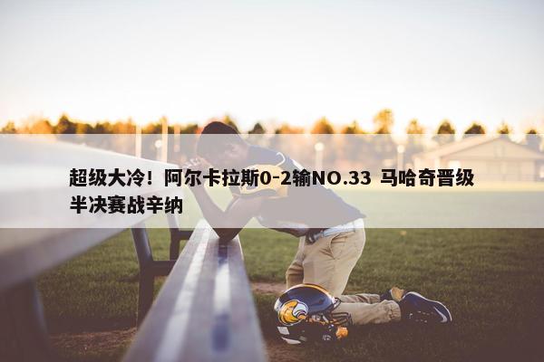 超级大冷！阿尔卡拉斯0-2输NO.33 马哈奇晋级半决赛战辛纳